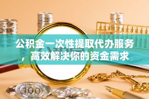 晋安公积金一次性提取代办服务，高效解决你的资金需求
