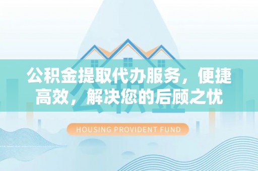 晋安公积金提取代办服务，便捷高效，解决您的后顾之忧