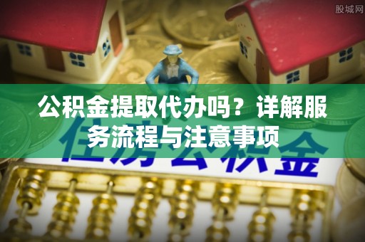 晋安公积金提取代办吗？详解服务流程与注意事项