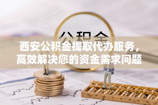 晋安西安公积金提取代办服务，高效解决您的资金需求问题