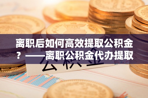 晋安离职后如何高效提取公积金？——离职公积金代办提取全流程解析