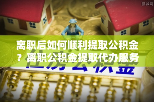 晋安离职后如何顺利提取公积金？离职公积金提取代办服务帮你搞定！
