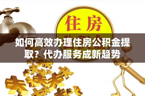 晋安如何高效办理住房公积金提取？代办服务成新趋势