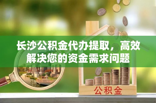 晋安长沙公积金代办提取，高效解决您的资金需求问题