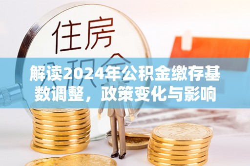 晋安解读2024年公积金缴存基数调整，政策变化与影响