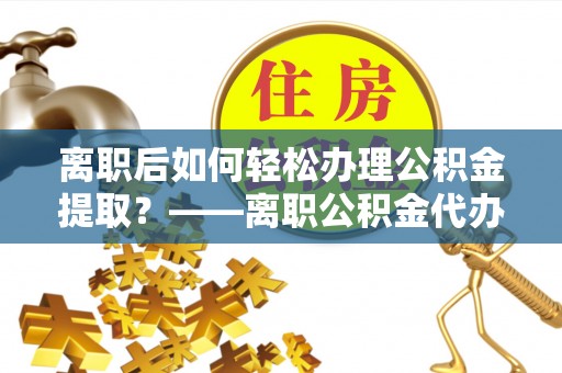 晋安离职后如何轻松办理公积金提取？——离职公积金代办提取服务详解
