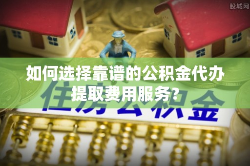 晋安如何选择靠谱的公积金代办提取费用服务？