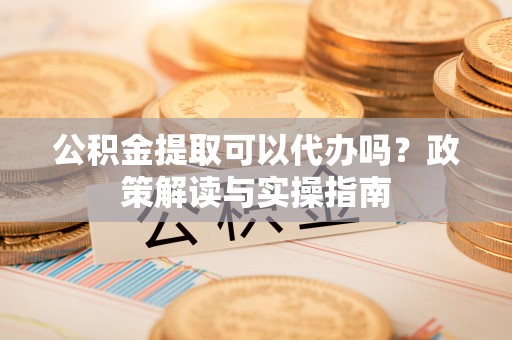 晋安公积金提取可以代办吗？政策解读与实操指南