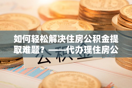 晋安如何轻松解决住房公积金提取难题？——代办理住房公积金提取服务解析