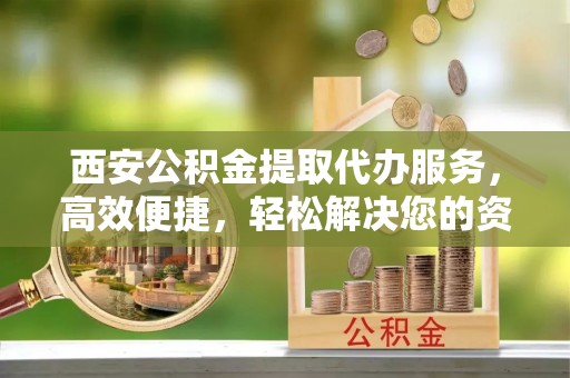 晋安西安公积金提取代办服务，高效便捷，轻松解决您的资金需求
