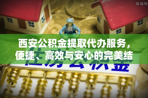 晋安西安公积金提取代办服务，便捷、高效与安心的完美结合