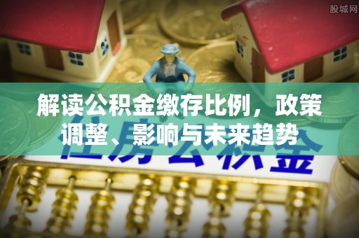 晋安解读公积金缴存比例，政策调整、影响与未来趋势