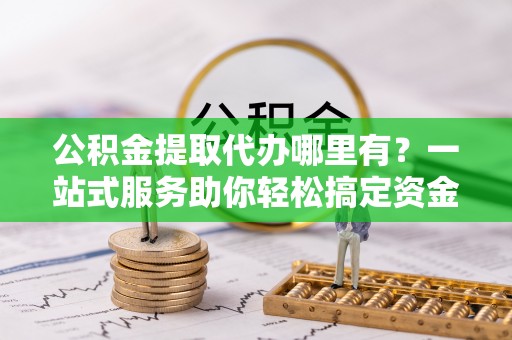 晋安公积金提取代办哪里有？一站式服务助你轻松搞定资金难题