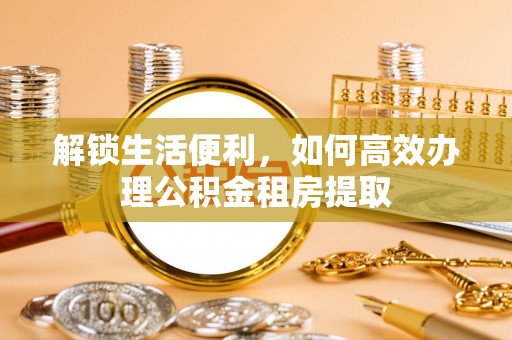 晋安解锁生活便利，如何高效办理公积金租房提取