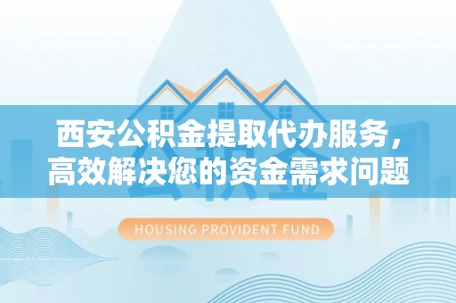 晋安西安公积金提取代办服务，高效解决您的资金需求问题