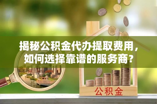 晋安揭秘公积金代办提取费用，如何选择靠谱的服务商？