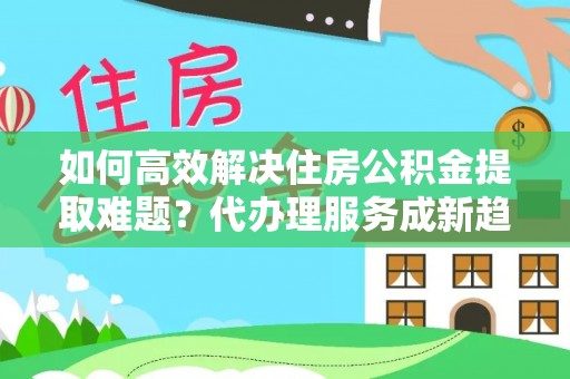 晋安如何高效解决住房公积金提取难题？代办理服务成新趋势