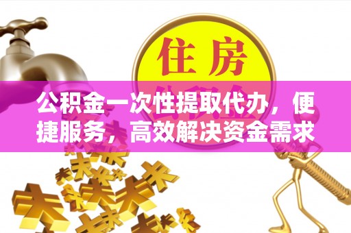 晋安公积金一次性提取代办，便捷服务，高效解决资金需求