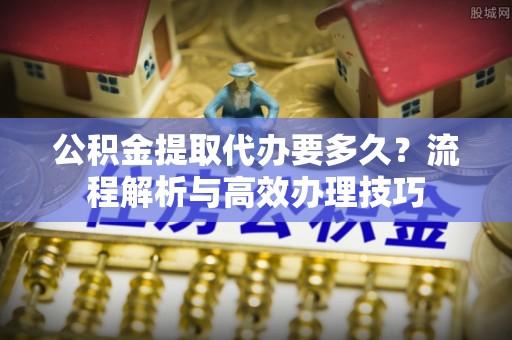 晋安公积金提取代办要多久？流程解析与高效办理技巧