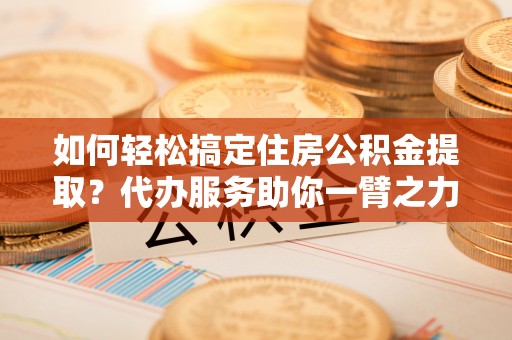 晋安如何轻松搞定住房公积金提取？代办服务助你一臂之力
