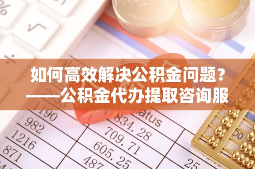 晋安如何高效解决公积金问题？——公积金代办提取咨询服务指南