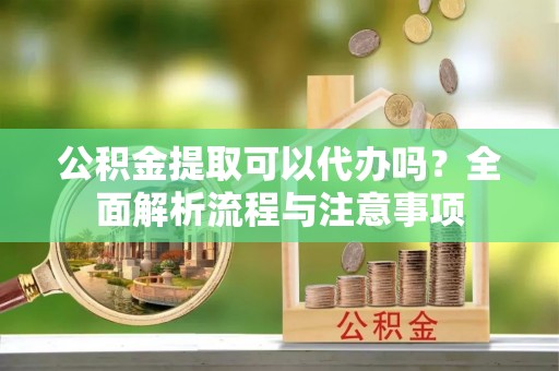 晋安公积金提取可以代办吗？全面解析流程与注意事项
