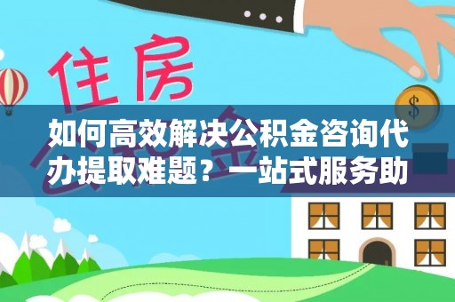 晋安如何高效解决公积金咨询代办提取难题？一站式服务助您轻松搞定