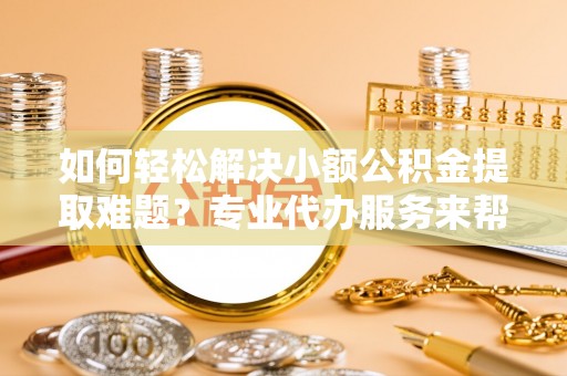 晋安如何轻松解决小额公积金提取难题？专业代办服务来帮忙