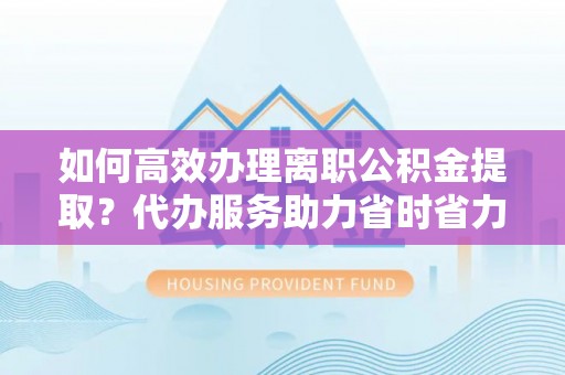 晋安如何高效办理离职公积金提取？代办服务助力省时省力