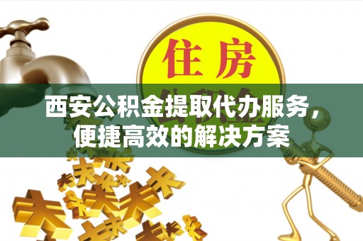 晋安西安公积金提取代办服务，便捷高效的解决方案