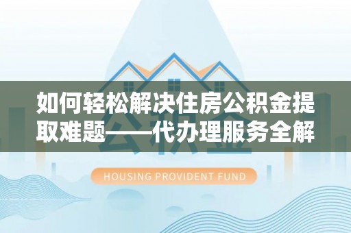 晋安如何轻松解决住房公积金提取难题——代办理服务全解析