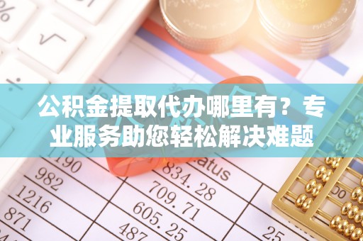 晋安公积金提取代办哪里有？专业服务助您轻松解决难题
