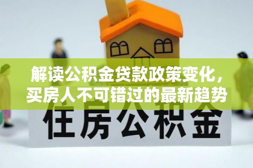 晋安解读公积金贷款政策变化，买房人不可错过的最新趋势