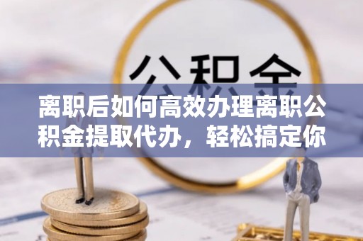 晋安离职后如何高效办理离职公积金提取代办，轻松搞定你的公积金