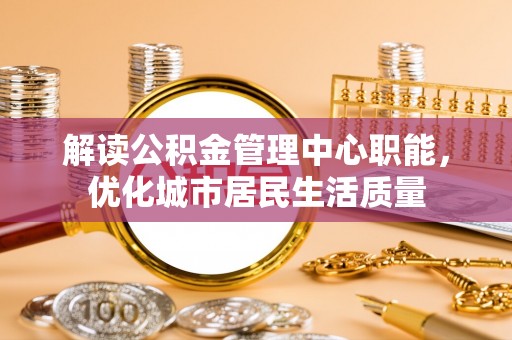 晋安解读公积金管理中心职能，优化城市居民生活质量