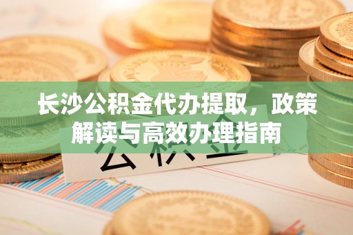 晋安长沙公积金代办提取，政策解读与高效办理指南
