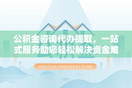 晋安公积金咨询代办提取，一站式服务助您轻松解决资金难题