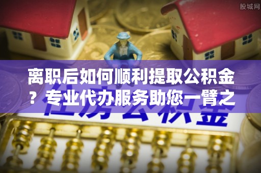 晋安离职后如何顺利提取公积金？专业代办服务助您一臂之力
