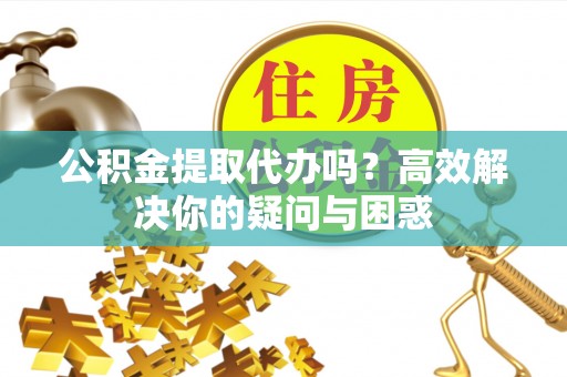 晋安公积金提取代办吗？高效解决你的疑问与困惑