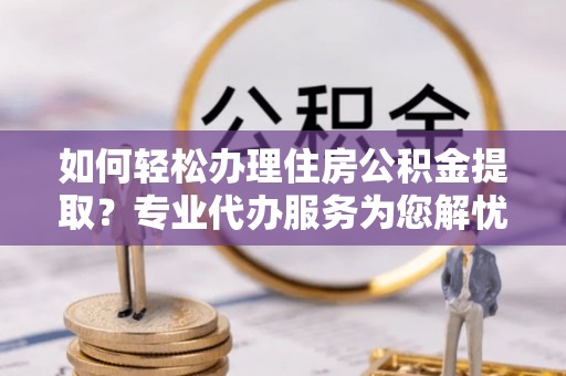 晋安如何轻松办理住房公积金提取？专业代办服务为您解忧