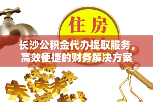 晋安长沙公积金代办提取服务，高效便捷的财务解决方案