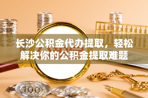 晋安长沙公积金代办提取，轻松解决你的公积金提取难题