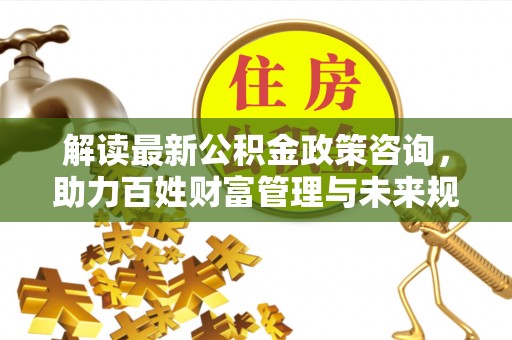 晋安解读最新公积金政策咨询，助力百姓财富管理与未来规划