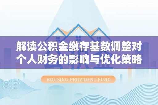 晋安解读公积金缴存基数调整对个人财务的影响与优化策略