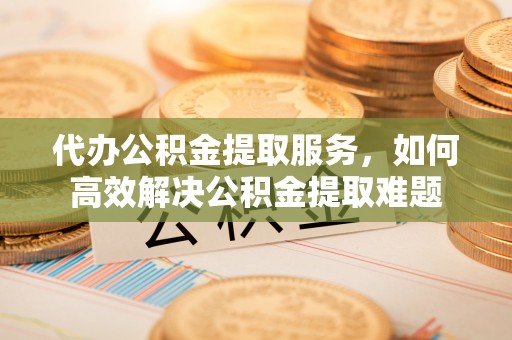 晋安代办公积金提取服务，如何高效解决公积金提取难题
