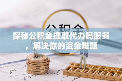 晋安探秘公积金提取代办吗服务，解决你的资金难题
