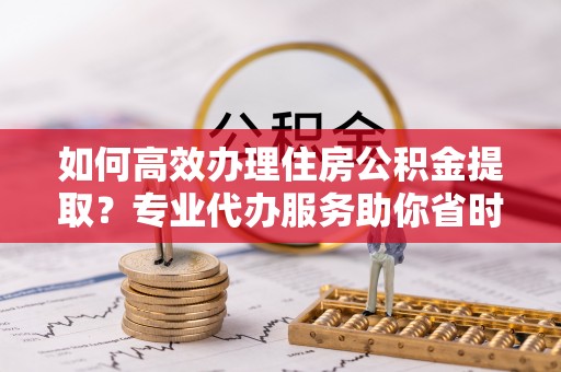 晋安如何高效办理住房公积金提取？专业代办服务助你省时省力