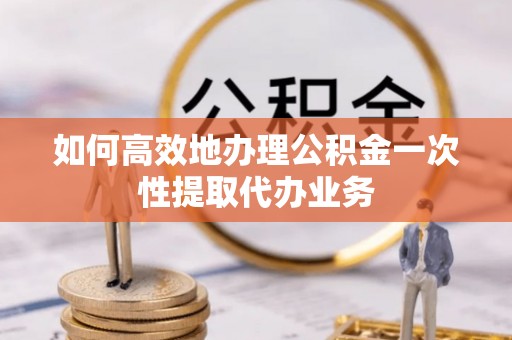晋安如何高效地办理公积金一次性提取代办业务