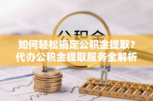 晋安如何轻松搞定公积金提取？代办公积金提取服务全解析
