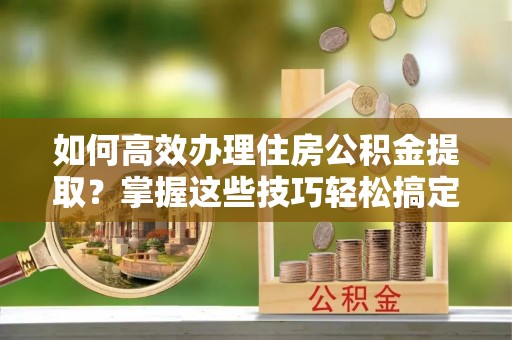 晋安如何高效办理住房公积金提取？掌握这些技巧轻松搞定